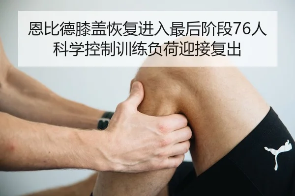 恩比德膝盖恢复进入最后阶段76人科学控制训练负荷迎接复出